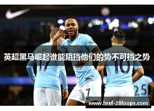 英超黑马崛起谁能阻挡他们的势不可挡之势 英超黑马崛起谁能阻挡他们的势不可挡之势