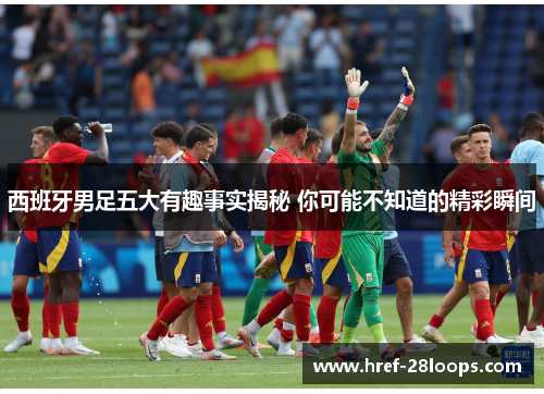 西班牙男足五大有趣事实揭秘 你可能不知道的精彩瞬间 西班牙男足五大有趣事实揭秘 你可能不知道的精彩瞬间