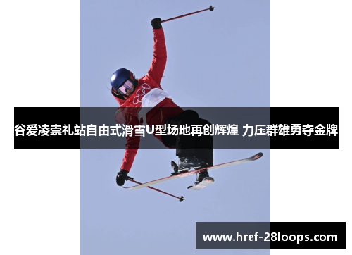 谷爱凌崇礼站自由式滑雪U型场地再创辉煌 力压群雄勇夺金牌 谷爱凌崇礼站自由式滑雪U型场地再创辉煌 力压群雄勇夺金牌