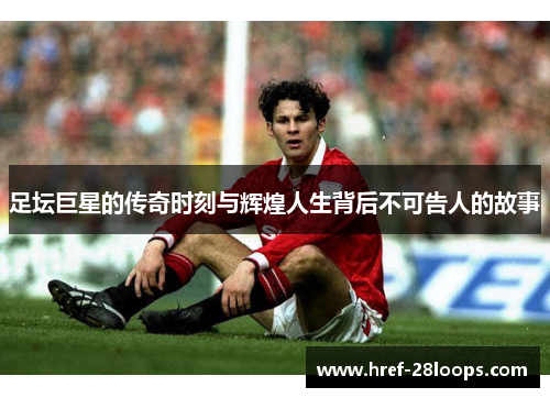 足坛巨星的传奇时刻与辉煌人生背后不可告人的故事 足坛巨星的传奇时刻与辉煌人生背后不可告人的故事