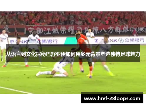 从语言到文化探秘巴舒亚伊如何用多元背景塑造独特足球魅力 从语言到文化探秘巴舒亚伊如何用多元背景塑造独特足球魅力