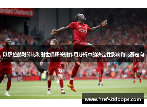 以萨拉赫对阵比利时世俱杯关键作用分析中的决定性影响和比赛走向