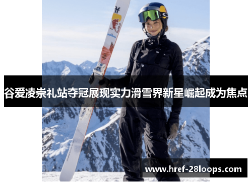 谷爱凌崇礼站夺冠展现实力滑雪界新星崛起成为焦点 谷爱凌崇礼站夺冠展现实力滑雪界新星崛起成为焦点