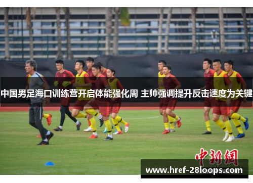 中国男足海口训练营开启体能强化周 主帅强调提升反击速度为关键
