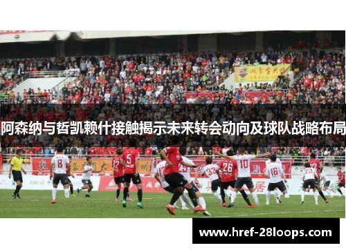 阿森纳与哲凯赖什接触揭示未来转会动向及球队战略布局 阿森纳与哲凯赖什接触揭示未来转会动向及球队战略布局